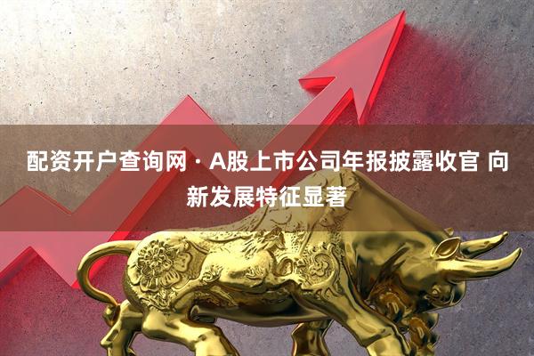 配资开户查询网 · A股上市公司年报披露收官 向新发展特征显著
