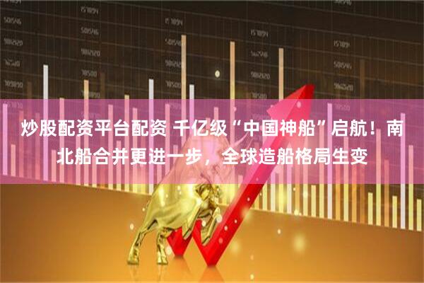 炒股配资平台配资 千亿级“中国神船”启航！南北船合并更进一步，全球造船格局生变