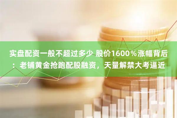 实盘配资一般不超过多少 股价1600％涨幅背后：老铺黄金抢跑配股融资，天量解禁大考逼近