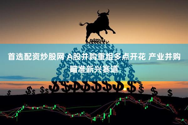 首选配资炒股网 A股并购重组多点开花 产业并购瞄准新兴赛道