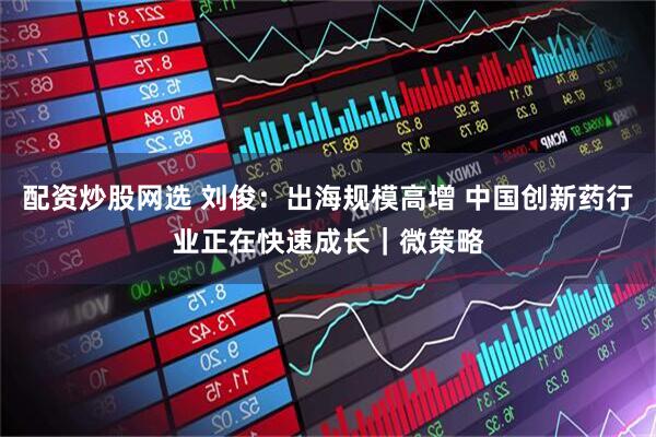 配资炒股网选 刘俊：出海规模高增 中国创新药行业正在快速成长｜微策略