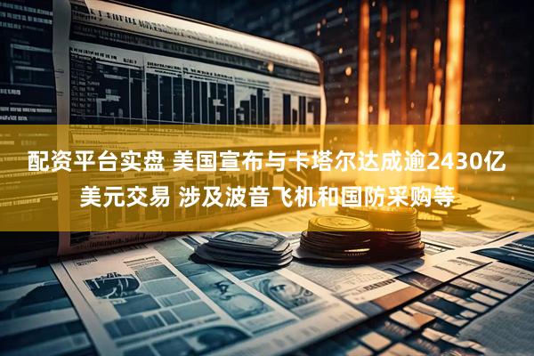 配资平台实盘 美国宣布与卡塔尔达成逾2430亿美元交易 涉及波音飞机和国防采购等
