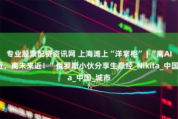 专业股票配资资讯网 上海滩上“洋掌柜” | “离AI企业近，离未来近！”俄罗斯小伙分享生意经_Nikita_中国_城市