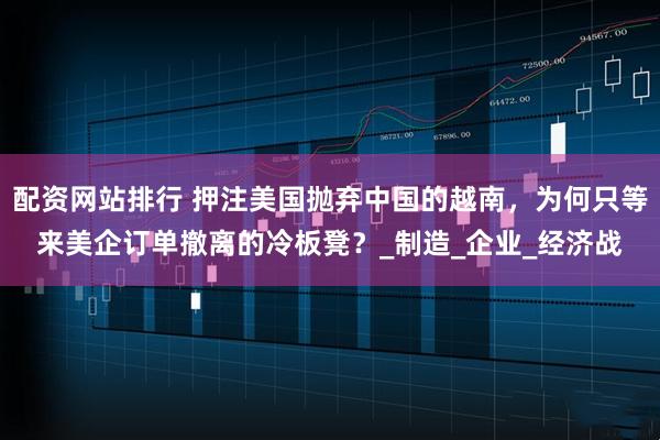 配资网站排行 押注美国抛弃中国的越南，为何只等来美企订单撤离的冷板凳？_制造_企业_经济战