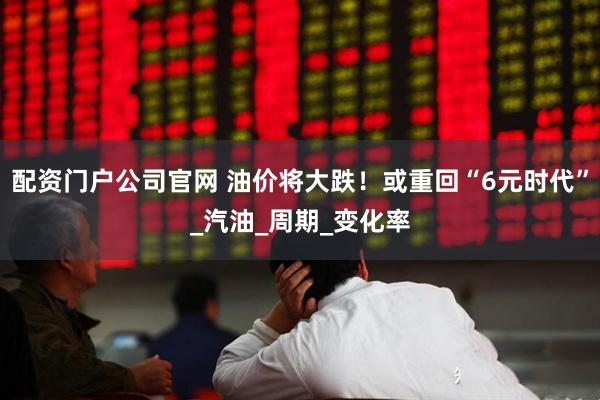 配资门户公司官网 油价将大跌！或重回“6元时代”_汽油_周期_变化率