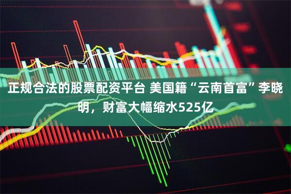 正规合法的股票配资平台 美国籍“云南首富”李晓明，财富大幅缩水525亿