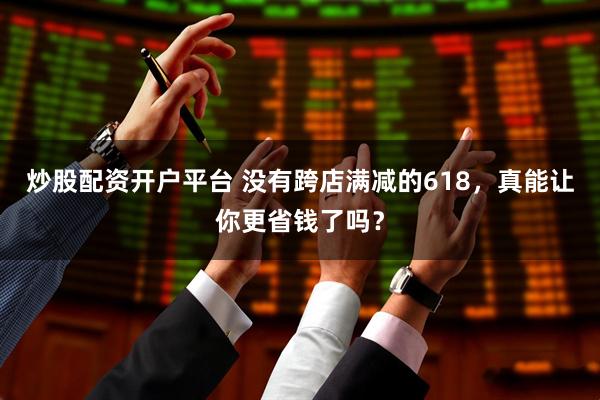炒股配资开户平台 没有跨店满减的618，真能让你更省钱了吗？