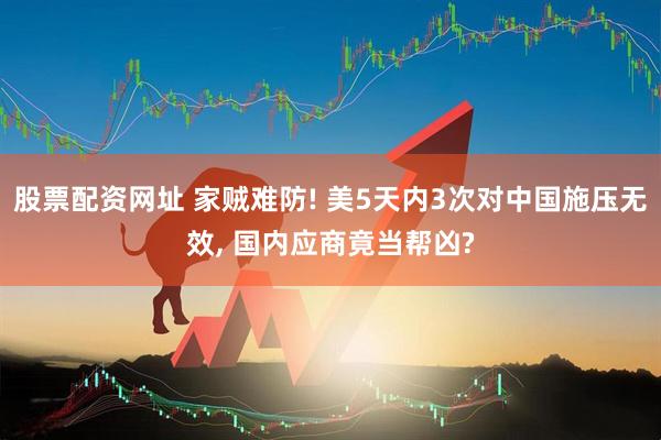 股票配资网址 家贼难防! 美5天内3次对中国施压无效, 国内应商竟当帮凶?