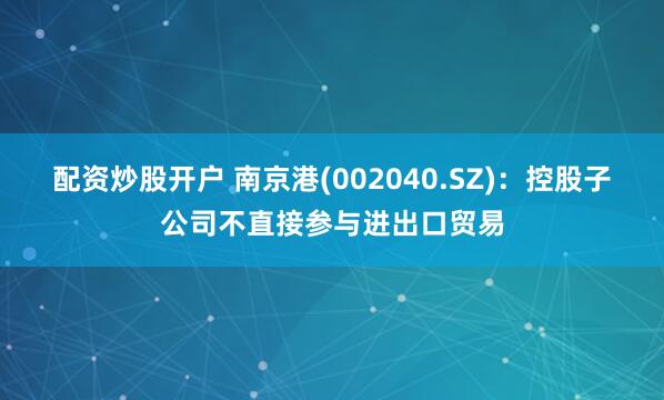 配资炒股开户 南京港(002040.SZ)：控股子公司不直接参与进出口贸易