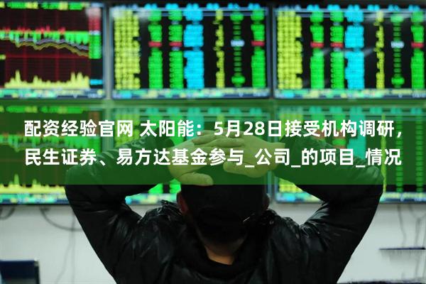 配资经验官网 太阳能：5月28日接受机构调研，民生证券、易方达基金参与_公司_的项目_情况