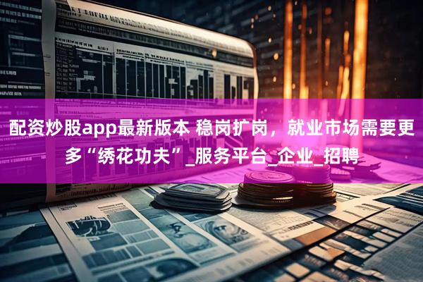 配资炒股app最新版本 稳岗扩岗，就业市场需要更多“绣花功夫”_服务平台_企业_招聘