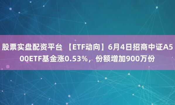 股票实盘配资平台 【ETF动向】6月4日招商中证A500ETF基金涨0.53%，份额增加900万份
