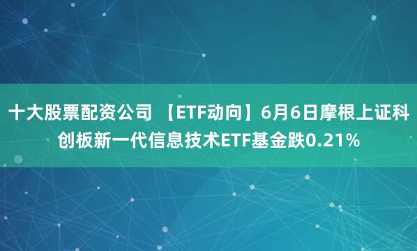 十大股票配资公司 【ETF动向】6月6日摩根上证科创板新一代信息技术ETF基金跌0.21%
