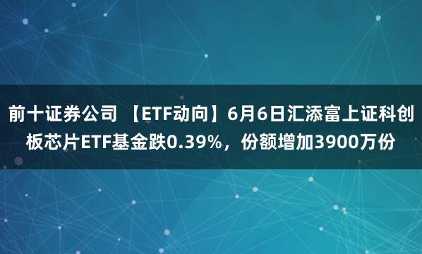 前十证券公司 【ETF动向】6月6日汇添富上证科创板芯片ETF基金跌0.39%，份额增加3900万份