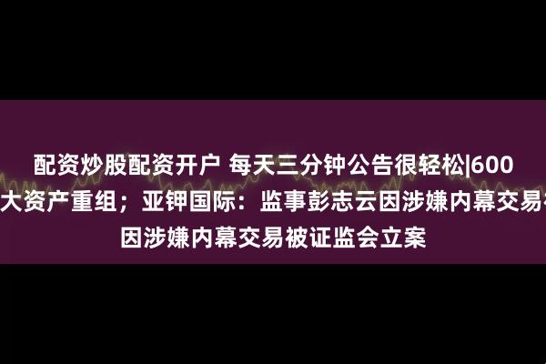 配资炒股配资开户 每天三分钟公告很轻松|600082，筹划重大资产重组；亚钾国际：监事彭志云因涉嫌内幕交易被证监会立案