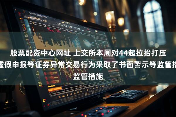 股票配资中心网址 上交所本周对44起拉抬打压、虚假申报等证券异常交易行为采取了书面警示等监管措施