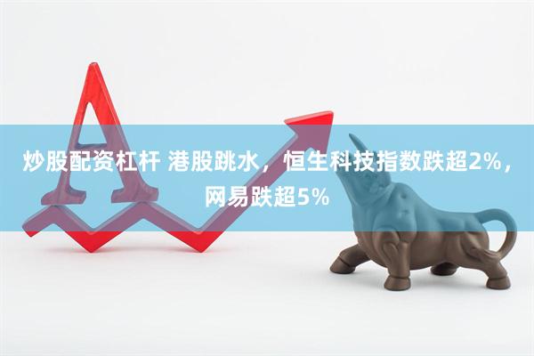 炒股配资杠杆 港股跳水，恒生科技指数跌超2%，网易跌超5%