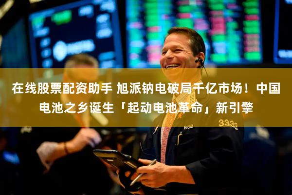在线股票配资助手 旭派钠电破局千亿市场！中国电池之乡诞生「起动电池革命」新引擎