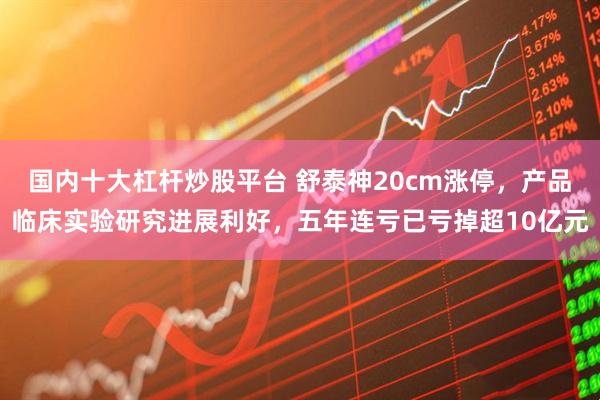 国内十大杠杆炒股平台 舒泰神20cm涨停，产品临床实验研究进展利好，五年连亏已亏掉超10亿元