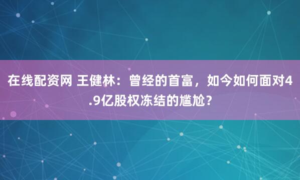 在线配资网 王健林：曾经的首富，如今如何面对4.9亿股权冻结的尴尬？