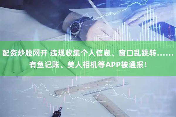 配资炒股网开 违规收集个人信息、窗口乱跳转……有鱼记账、美人相机等APP被通报！