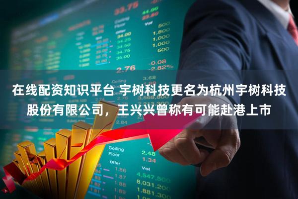 在线配资知识平台 宇树科技更名为杭州宇树科技股份有限公司，王兴兴曾称有可能赴港上市
