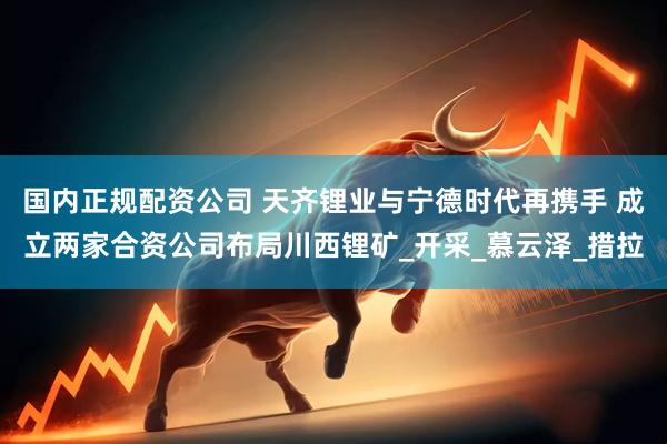 国内正规配资公司 天齐锂业与宁德时代再携手 成立两家合资公司布局川西锂矿_开采_慕云泽_措拉