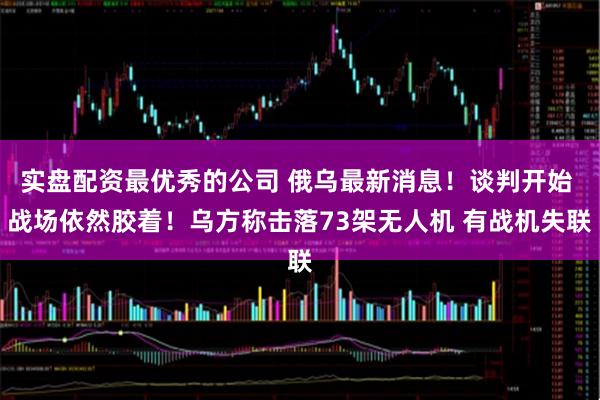 实盘配资最优秀的公司 俄乌最新消息！谈判开始 战场依然胶着！乌方称击落73架无人机 有战机失联