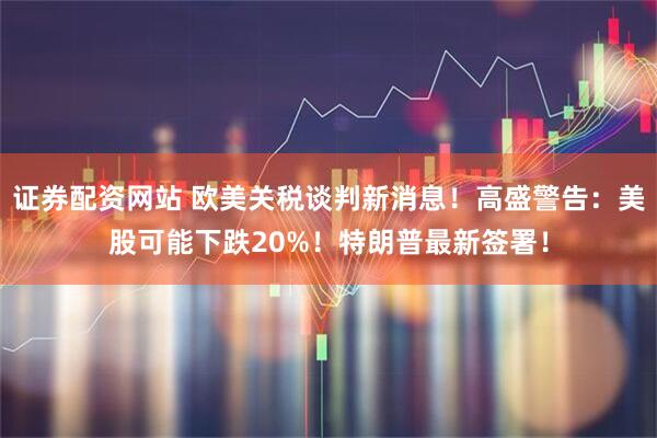 证券配资网站 欧美关税谈判新消息！高盛警告：美股可能下跌20%！特朗普最新签署！