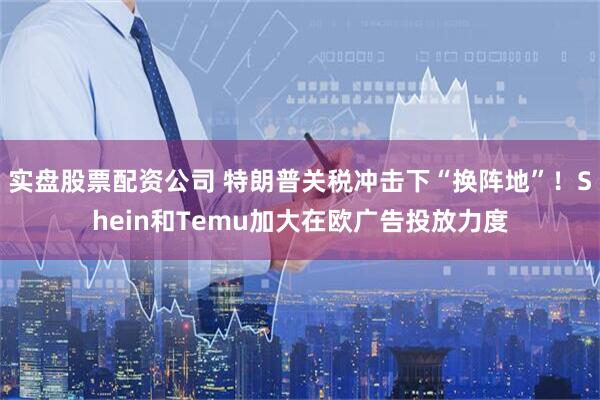 实盘股票配资公司 特朗普关税冲击下“换阵地”！Shein和Temu加大在欧广告投放力度