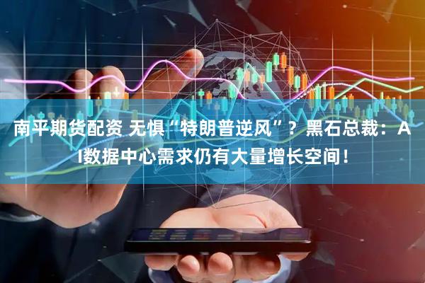 南平期货配资 无惧“特朗普逆风”？黑石总裁：AI数据中心需求仍有大量增长空间！