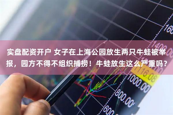 实盘配资开户 女子在上海公园放生两只牛蛙被举报，园方不得不组织捕捞！牛蛙放生这么严重吗？