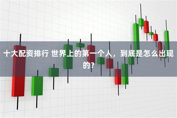 十大配资排行 世界上的第一个人，到底是怎么出现的？
