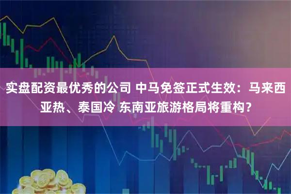 实盘配资最优秀的公司 中马免签正式生效：马来西亚热、泰国冷 东南亚旅游格局将重构？