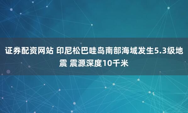 证券配资网站 印尼松巴哇岛南部海域发生5.3级地震 震源深度10千米