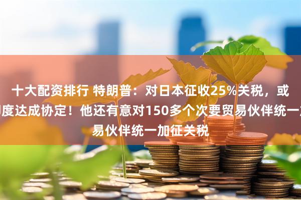 十大配资排行 特朗普：对日本征收25%关税，或很快与印度达成协定！他还有意对150多个次要贸易伙伴统一加征关税