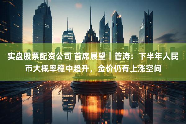 实盘股票配资公司 首席展望｜管涛：下半年人民币大概率稳中趋升，金价仍有上涨空间