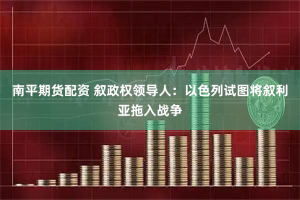 南平期货配资 叙政权领导人：以色列试图将叙利亚拖入战争