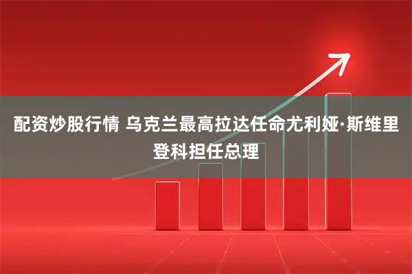 配资炒股行情 乌克兰最高拉达任命尤利娅·斯维里登科担任总理
