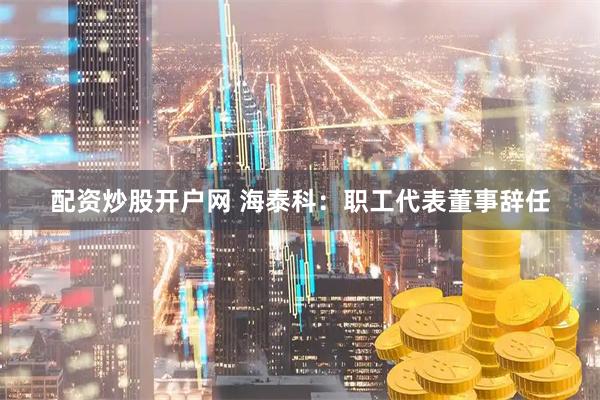 配资炒股开户网 海泰科：职工代表董事辞任