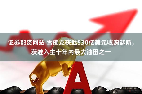 证券配资网站 雪佛龙获批530亿美元收购赫斯，获准入主十年内最大油田之一
