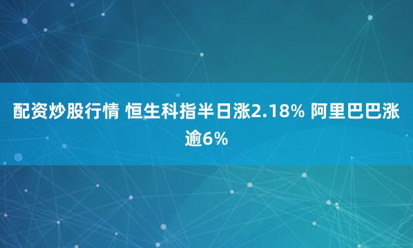 配资炒股行情 恒生科指半日涨2.18% 阿里巴巴涨逾6%