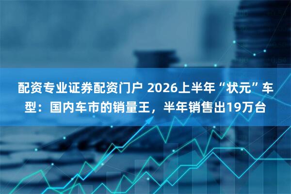 配资专业证券配资门户 2026上半年“状元”车型：国内车市的销量王，半年销售出19万台