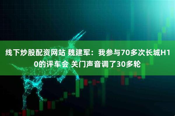 线下炒股配资网站 魏建军：我参与70多次长城H10的评车会 关门声音调了30多轮