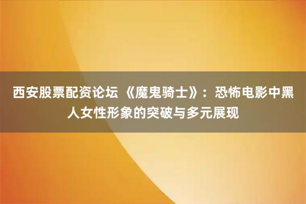 西安股票配资论坛 《魔鬼骑士》：恐怖电影中黑人女性形象的突破与多元展现