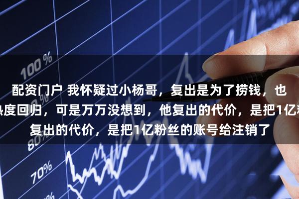 配资门户 我怀疑过小杨哥，复出是为了捞钱，也怀疑过他是为了蹭热度回归，可是万万没想到，他复出的代价，是把1亿粉丝的账号给注销了